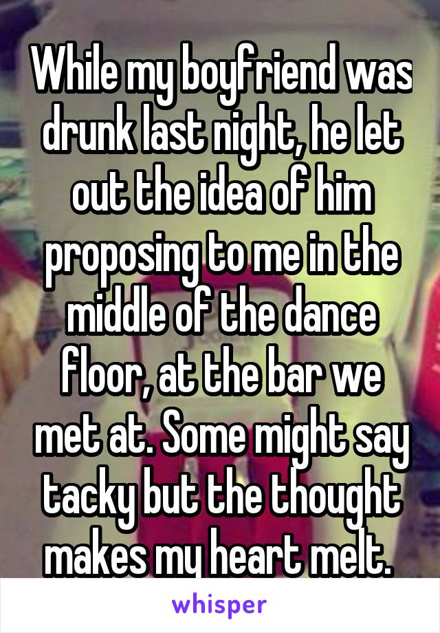 While my boyfriend was drunk last night, he let out the idea of him proposing to me in the middle of the dance floor, at the bar we met at. Some might say tacky but the thought makes my heart melt. 