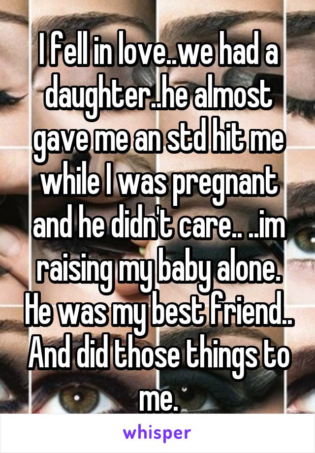 I fell in love..we had a daughter..he almost gave me an std hit me while I was pregnant and he didn't care.. ..im raising my baby alone. He was my best friend.. And did those things to me.