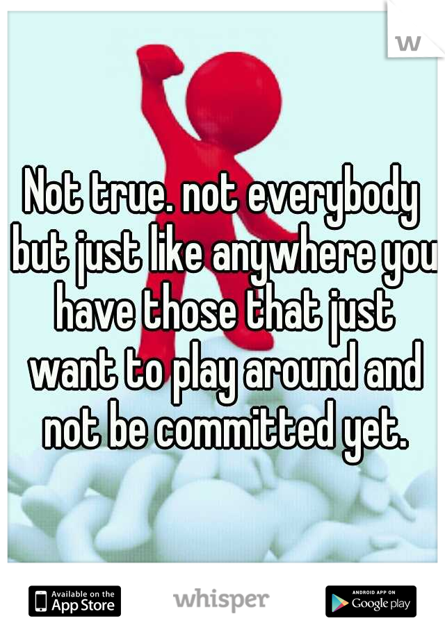 Not true. not everybody but just like anywhere you have those that just want to play around and not be committed yet.