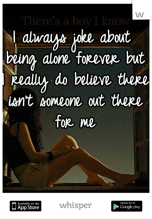 I always joke about being alone forever but I really do believe there isn't someone out there for me