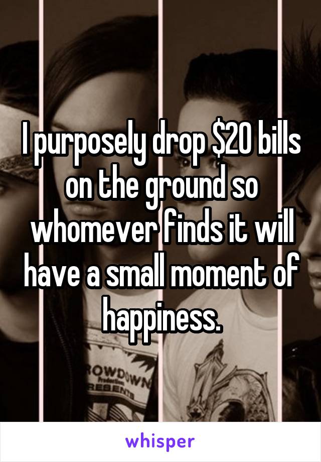 I purposely drop $20 bills on the ground so whomever finds it will have a small moment of happiness.