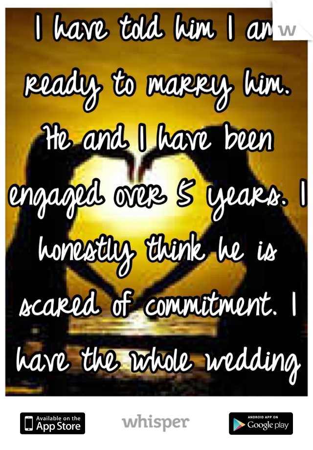 I have told him I am ready to marry him. He and I have been engaged over 5 years. I honestly think he is scared of commitment. I have the whole wedding planned out. 