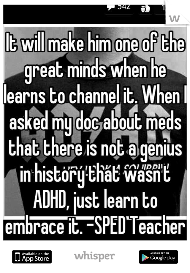 It will make him one of the great minds when he learns to channel it. When I asked my doc about meds that there is not a genius in history that wasn't ADHD, just learn to embrace it. -SPED Teacher