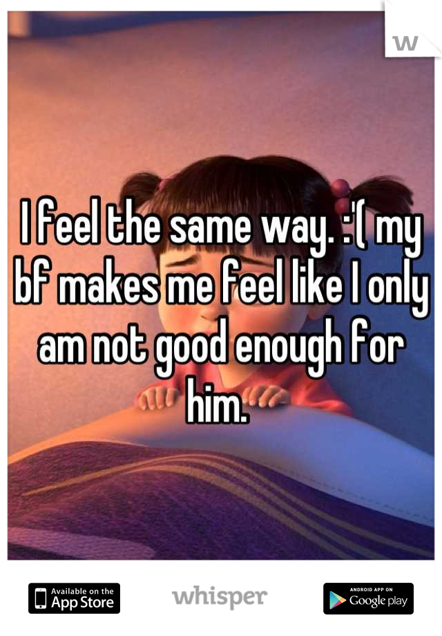 I feel the same way. :'( my bf makes me feel like I only am not good enough for him. 