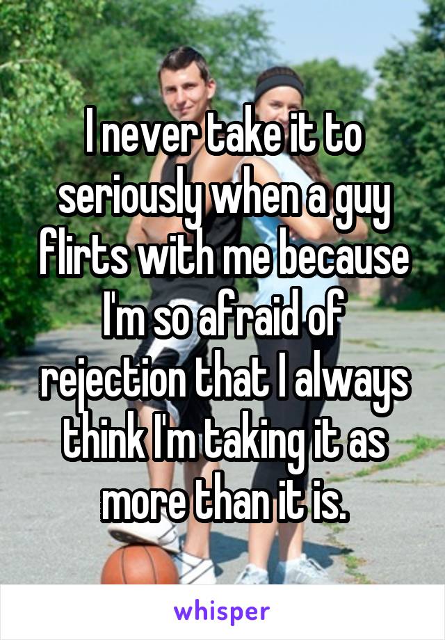 I never take it to seriously when a guy flirts with me because I'm so afraid of rejection that I always think I'm taking it as more than it is.
