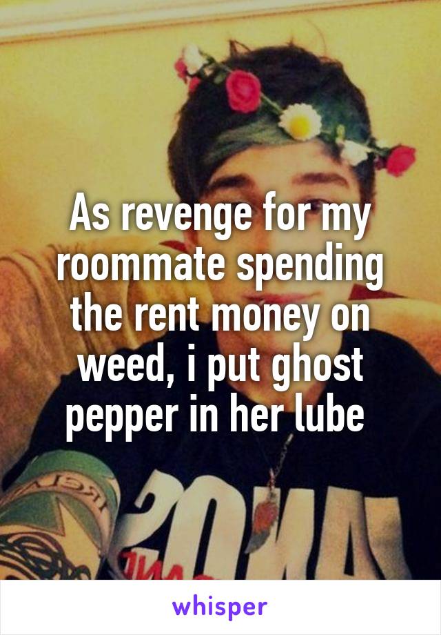 As revenge for my roommate spending the rent money on weed, i put ghost pepper in her lube 