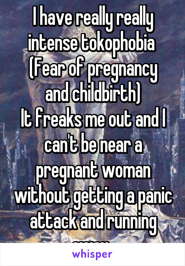 I have really really intense tokophobia 
(Fear of pregnancy and childbirth)
It freaks me out and I can't be near a pregnant woman without getting a panic attack and running away. 