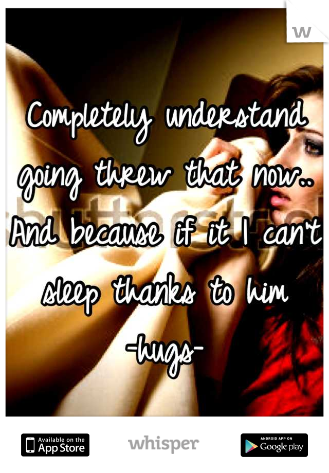 Completely understand going threw that now.. 
And because if it I can't sleep thanks to him
-hugs-