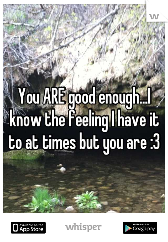 You ARE good enough...I know the feeling I have it to at times but you are :3