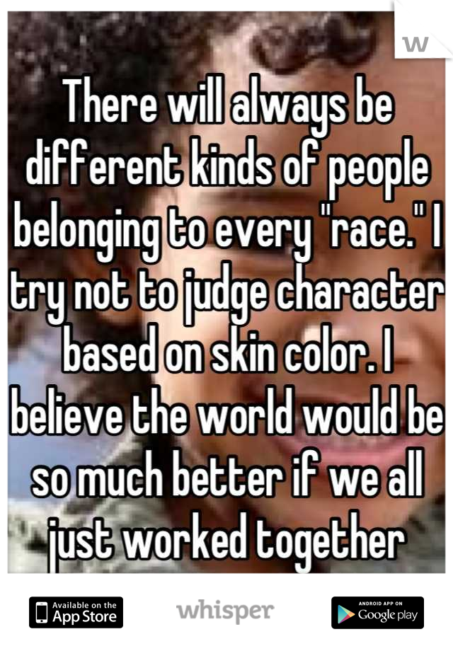 There will always be different kinds of people belonging to every "race." I try not to judge character based on skin color. I believe the world would be so much better if we all just worked together