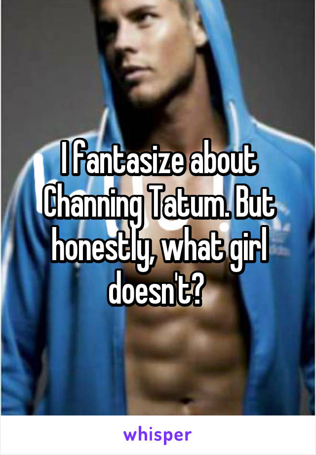 I fantasize about Channing Tatum. But honestly, what girl doesn't? 