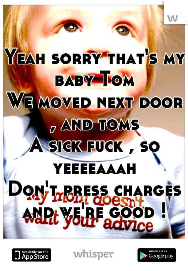 Yeah sorry that's my baby Tom 
We moved next door , and toms 
A sick fuck , so yeeeeaaah 
Don't press charges and we're good !