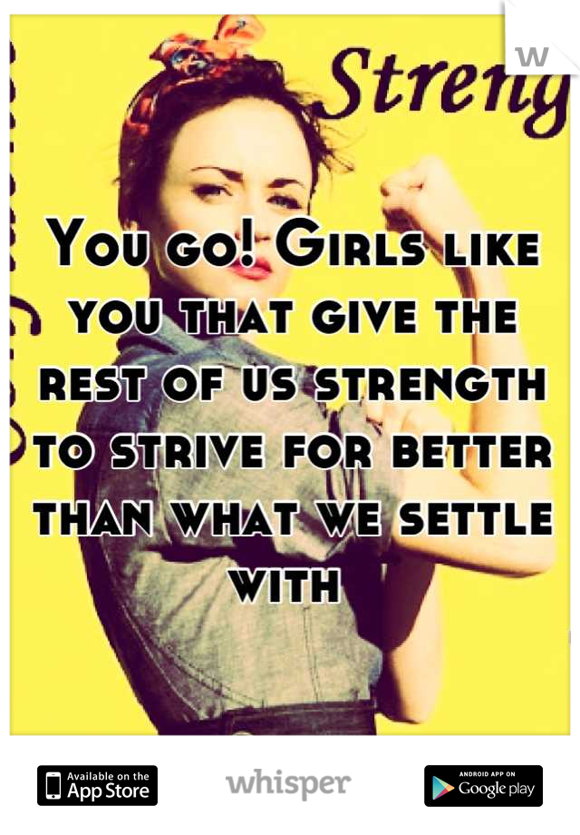 You go! Girls like you that give the rest of us strength to strive for better than what we settle with 