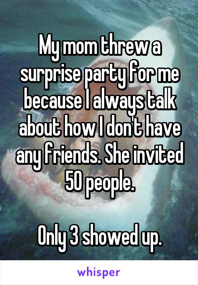 My mom threw a surprise party for me because I always talk about how I don't have any friends. She invited 50 people.

Only 3 showed up.