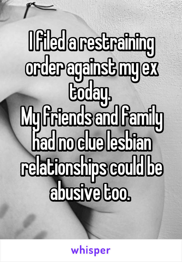 I filed a restraining order against my ex today. 
My friends and family had no clue lesbian relationships could be abusive too. 
