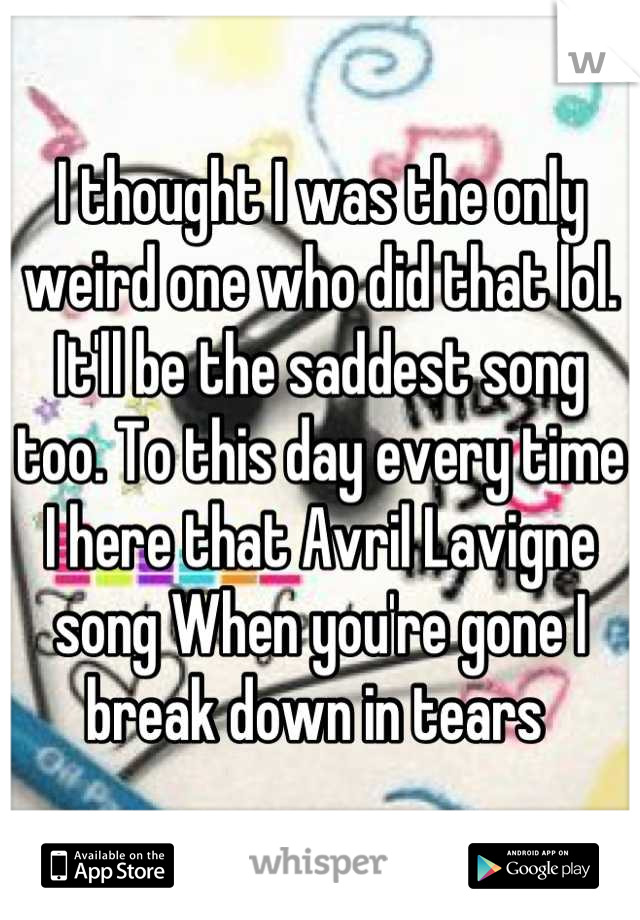 I thought I was the only weird one who did that lol. It'll be the saddest song too. To this day every time I here that Avril Lavigne song When you're gone I break down in tears 