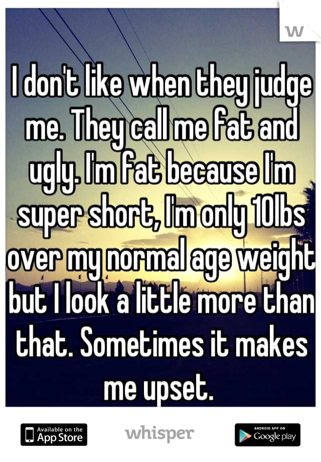 I don't like when they judge me. They call me fat and ugly. I'm fat because I'm super short, I'm only 10lbs over my normal age weight but I look a little more than that. Sometimes it makes me upset. 