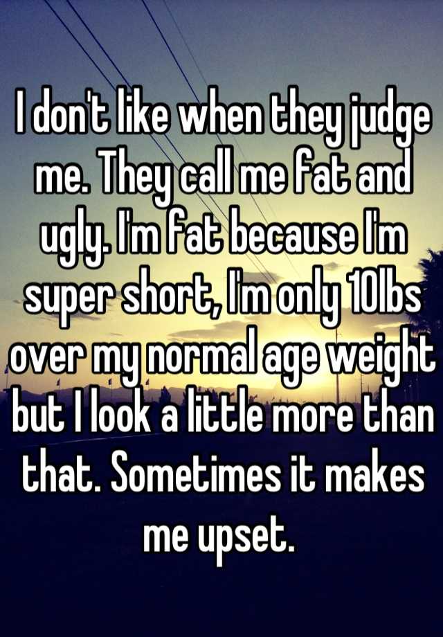 I don't like when they judge me. They call me fat and ugly. I'm fat because I'm super short, I'm only 10lbs over my normal age weight but I look a little more than that. Sometimes it makes me upset. 