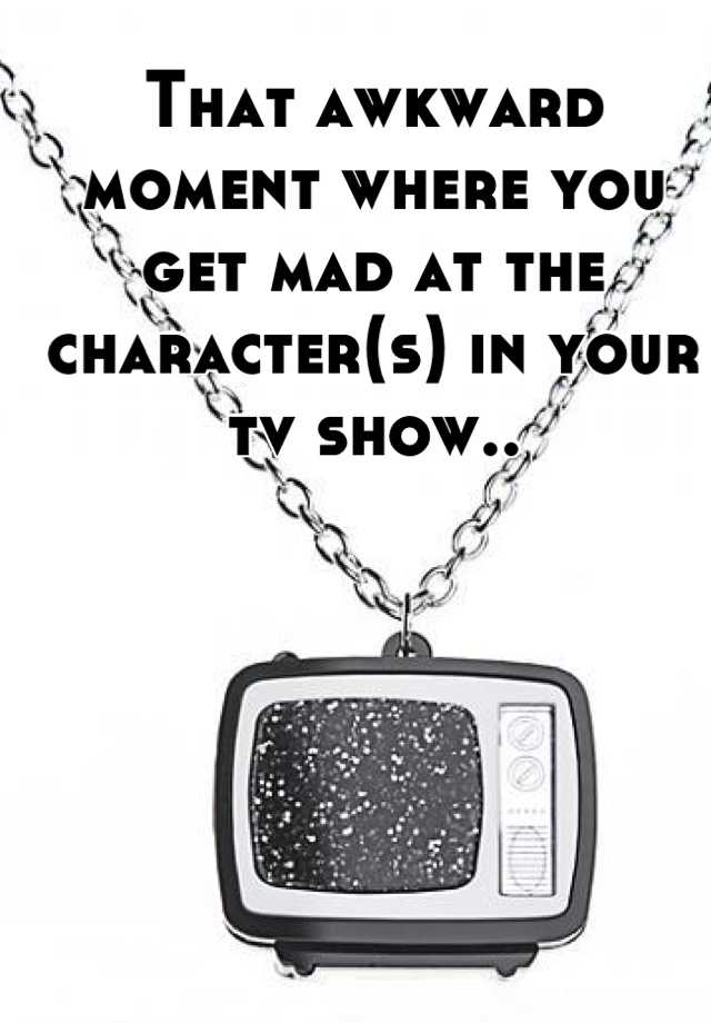 that-awkward-moment-where-you-get-mad-at-the-character-s-in-your-tv-show