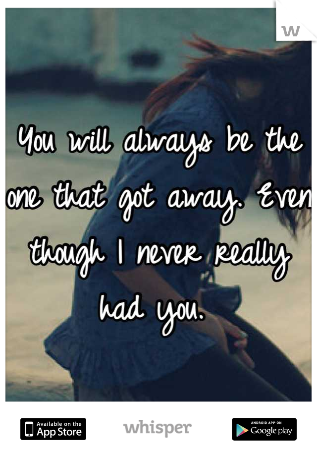 You will always be the one that got away. Even though I never really had you. 