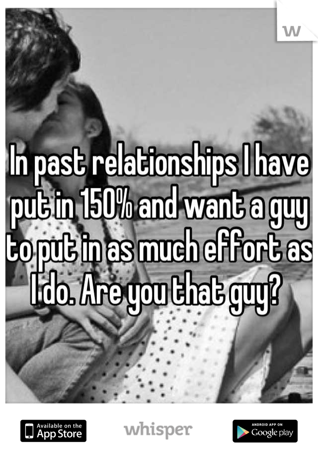 In past relationships I have put in 150% and want a guy to put in as much effort as I do. Are you that guy? 