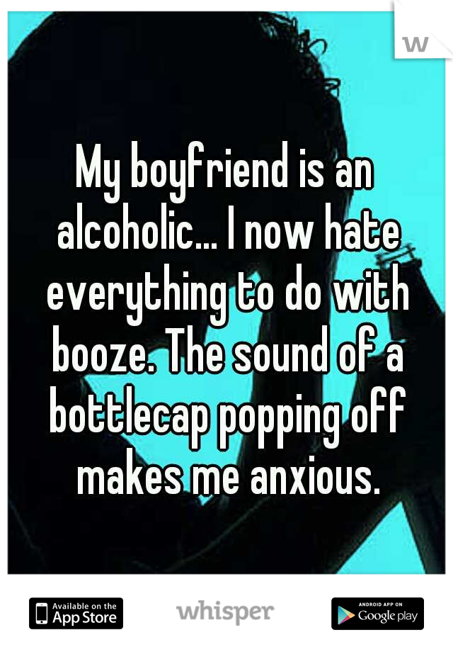 My boyfriend is an alcoholic... I now hate everything to do with booze. The sound of a bottlecap popping off makes me anxious.