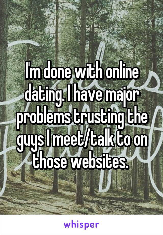 I'm done with online dating. I have major problems trusting the guys I meet/talk to on those websites. 