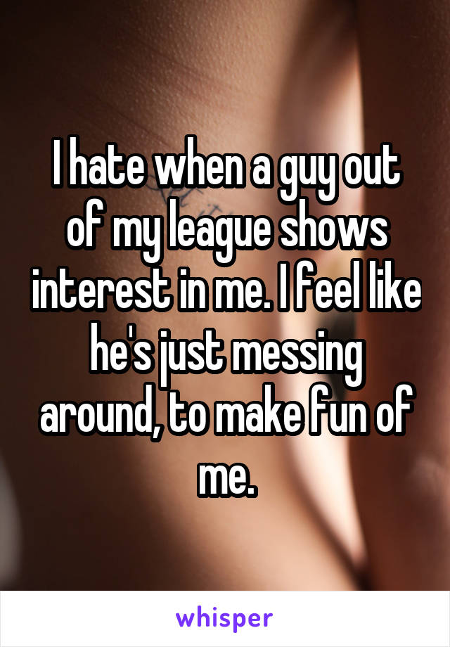 I hate when a guy out of my league shows interest in me. I feel like he's just messing around, to make fun of me.