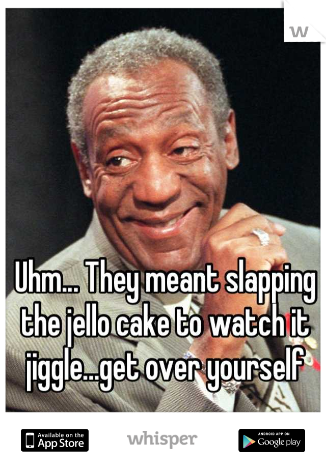 Uhm... They meant slapping the jello cake to watch it jiggle...get over yourself
