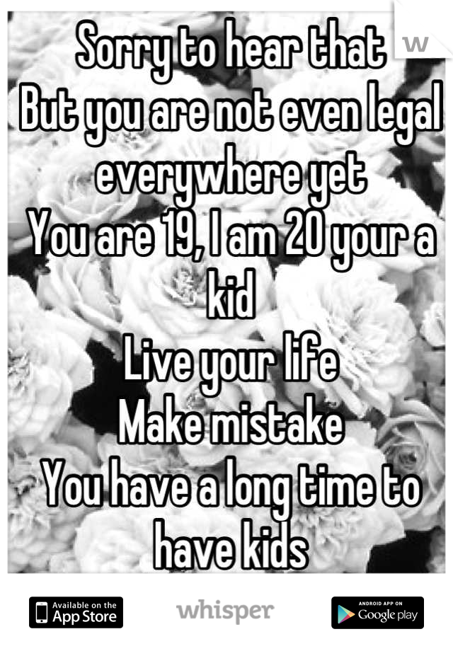 Sorry to hear that
But you are not even legal everywhere yet
You are 19, I am 20 your a kid
Live your life
Make mistake 
You have a long time to have kids
Do not rush a simple life
