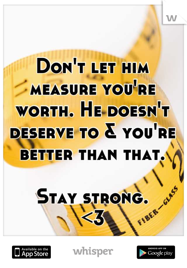 Don't let him measure you're worth. He doesn't deserve to & you're better than that. 

Stay strong.
<3