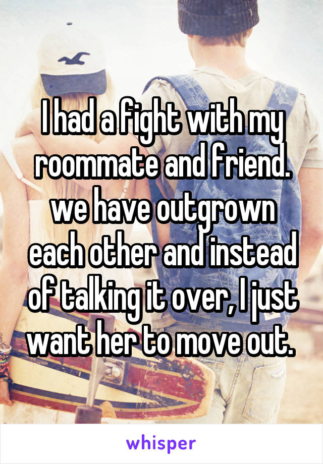I had a fight with my roommate and friend. we have outgrown each other and instead of talking it over, I just want her to move out. 