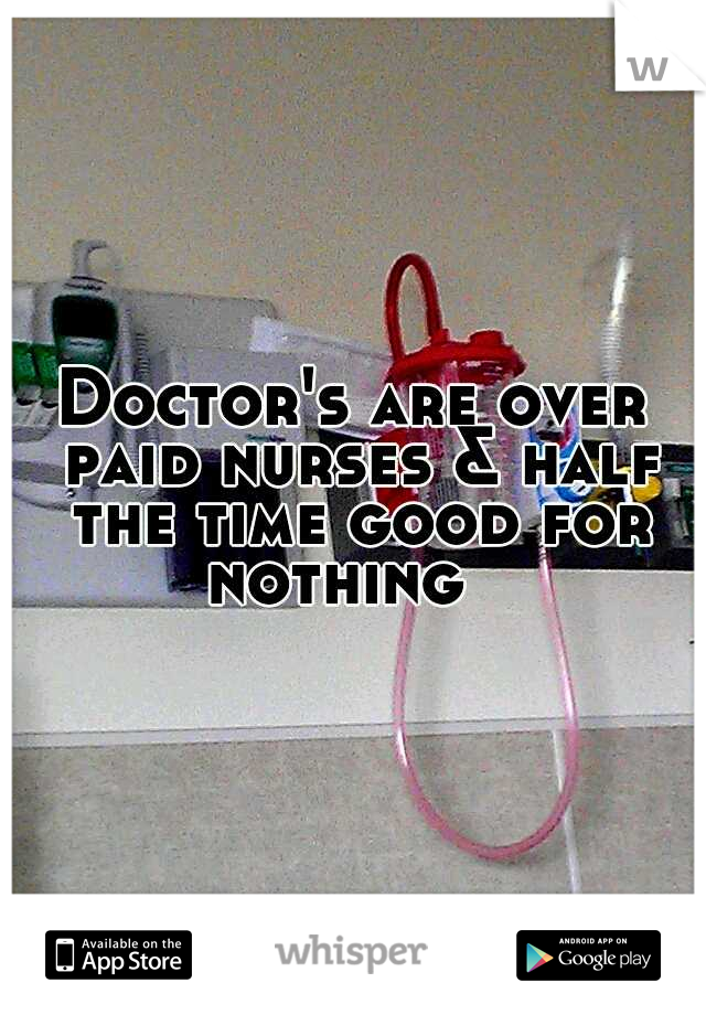 Doctor's are over paid nurses & half the time good for nothing 

