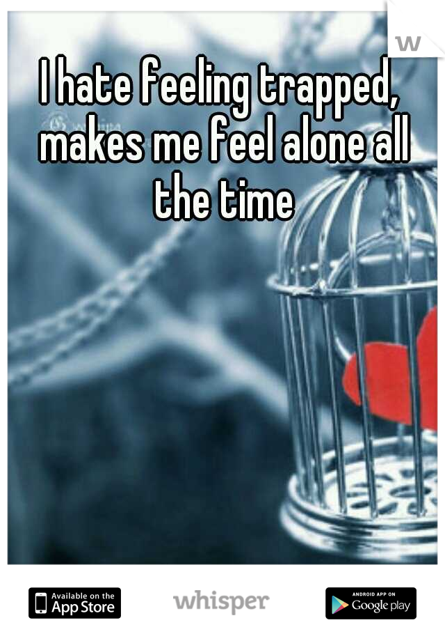 I hate feeling trapped, makes me feel alone all the time