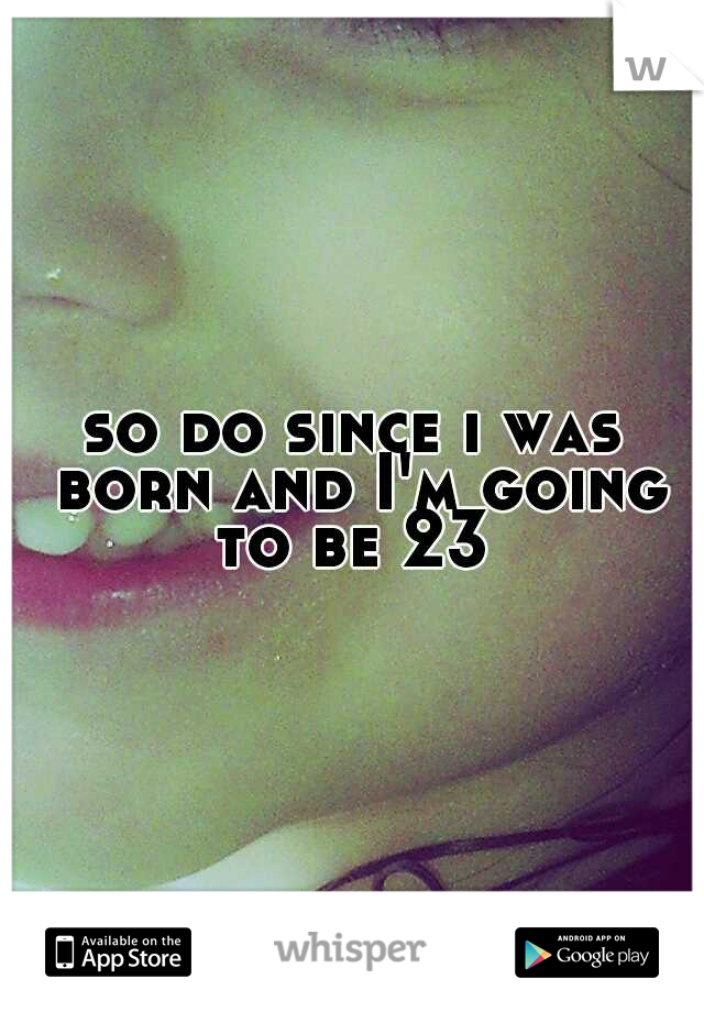 so do since i was born and I'm going to be 23 