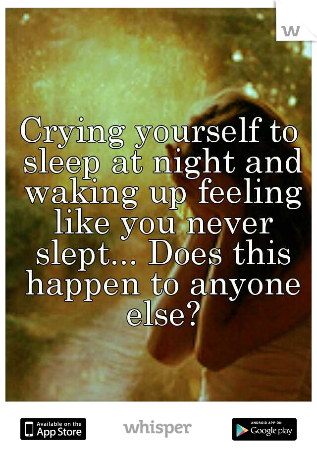 Crying yourself to sleep at night and waking up feeling like you never slept... Does this happen to anyone else?