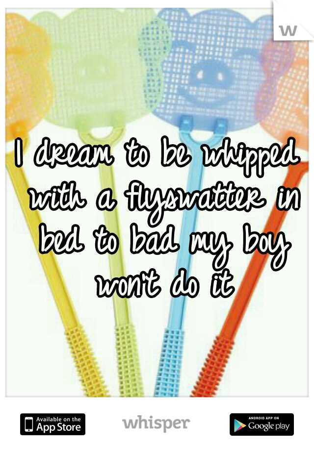 I dream to be whipped with a flyswatter in bed to bad my boy won't do it