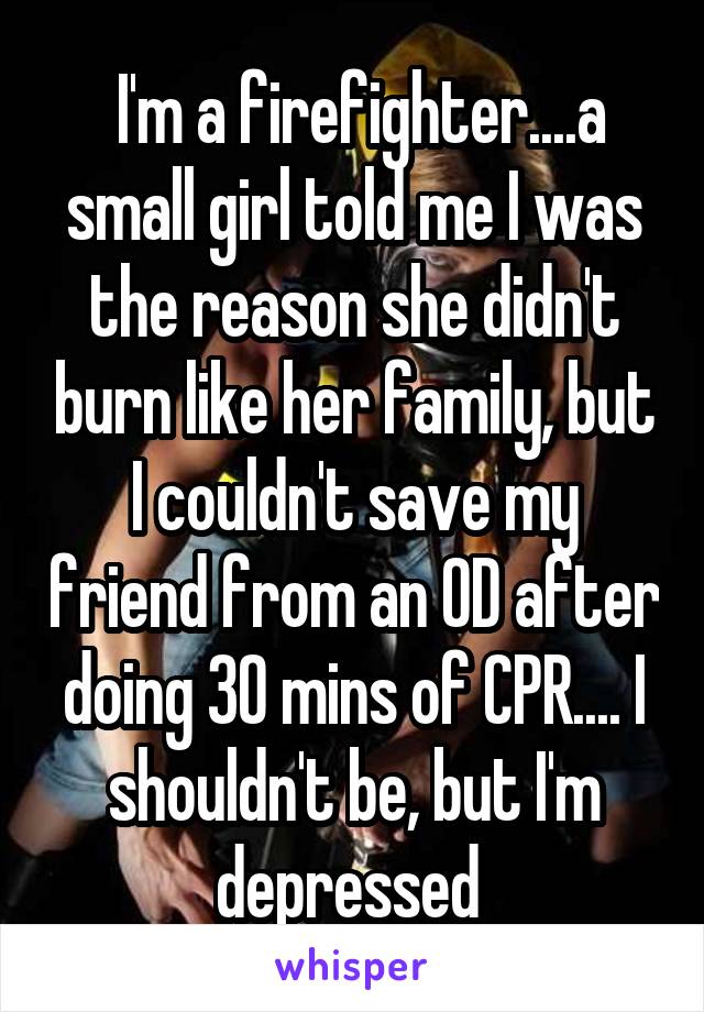  I'm a firefighter....a small girl told me I was the reason she didn't burn like her family, but I couldn't save my friend from an OD after doing 30 mins of CPR.... I shouldn't be, but I'm depressed 
