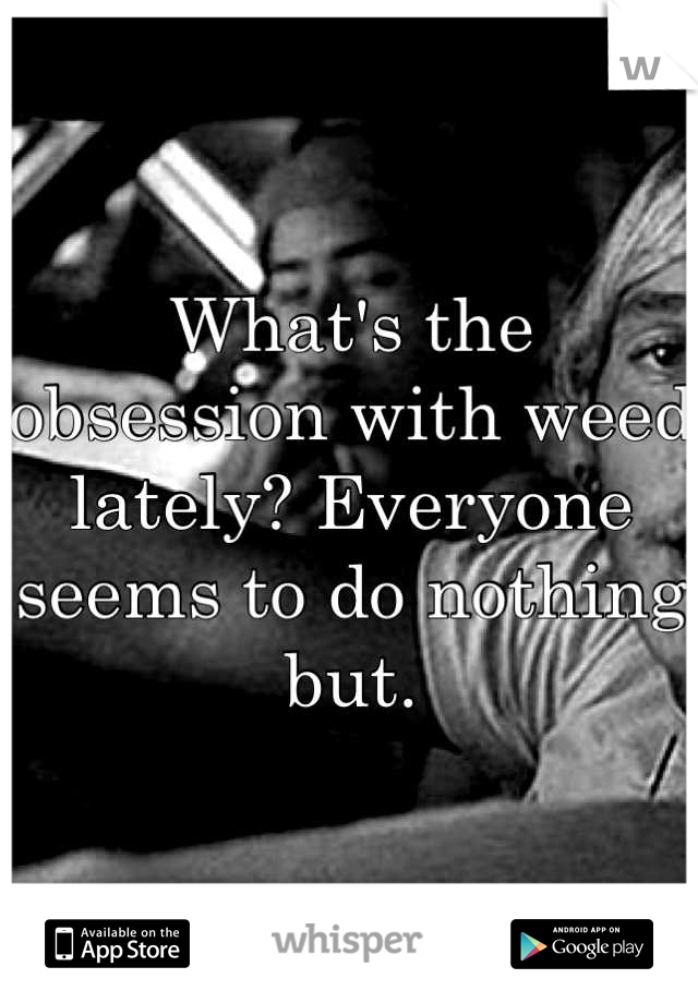 What's the obsession with weed lately? Everyone seems to do nothing but.