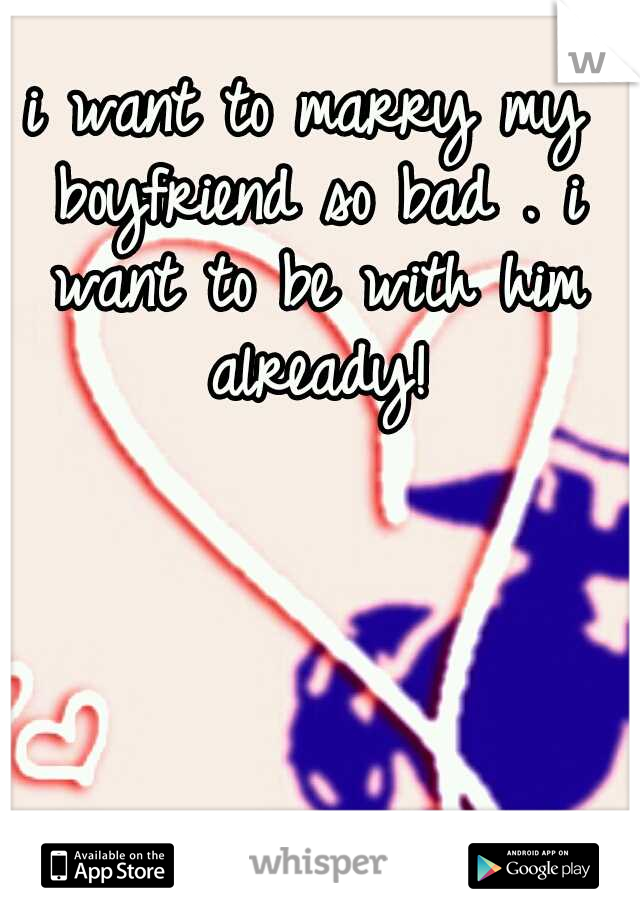 i want to marry my boyfriend so bad . i want to be with him already!