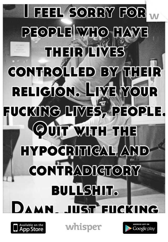 I feel sorry for people who have their lives controlled by their religion. Live your fucking lives, people. Quit with the hypocritical and contradictory bullshit. 
Damn, just fucking live and be happy.