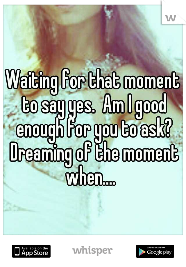 Waiting for that moment to say yes.  Am I good enough for you to ask? Dreaming of the moment when....  