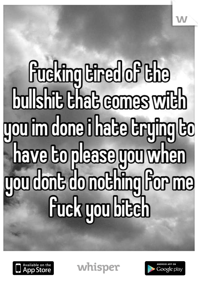 fucking tired of the bullshit that comes with you im done i hate trying to have to please you when you dont do nothing for me fuck you bitch