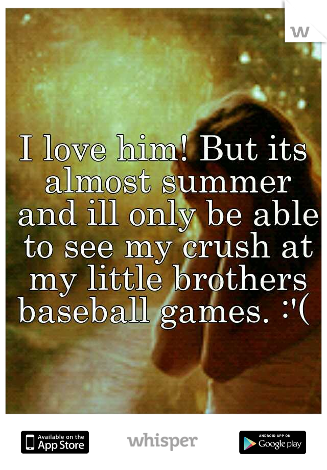 I love him! But its almost summer and ill only be able to see my crush at my little brothers baseball games. :'( 