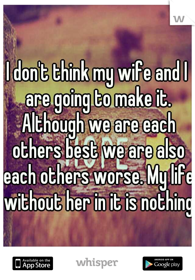 I don't think my wife and I are going to make it. Although we are each others best we are also each others worse. My life without her in it is nothing.