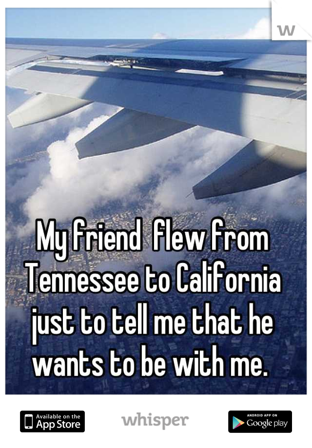 My friend  flew from Tennessee to California just to tell me that he wants to be with me. 