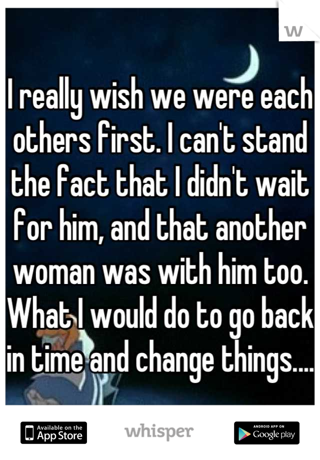 I really wish we were each others first. I can't stand the fact that I didn't wait for him, and that another woman was with him too. What I would do to go back in time and change things....