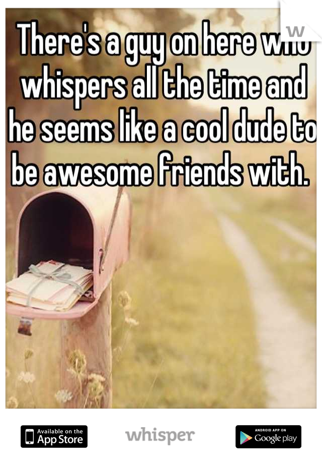 There's a guy on here who whispers all the time and he seems like a cool dude to be awesome friends with. 