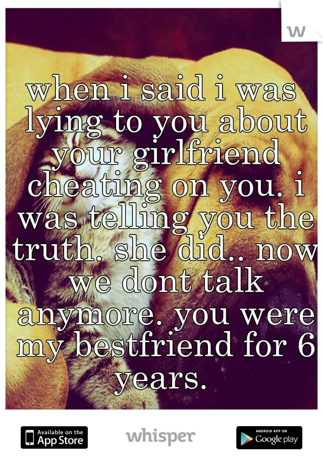 when i said i was lying to you about your girlfriend cheating on you. i was telling you the truth. she did.. now we dont talk anymore. you were my bestfriend for 6 years. 