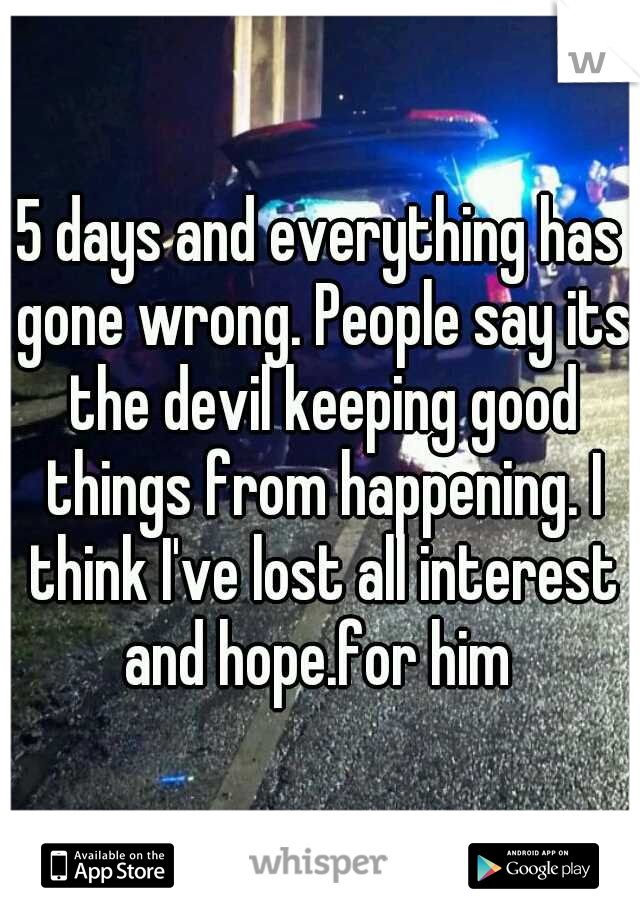 5 days and everything has gone wrong. People say its the devil keeping good things from happening. I think I've lost all interest and hope.for him 